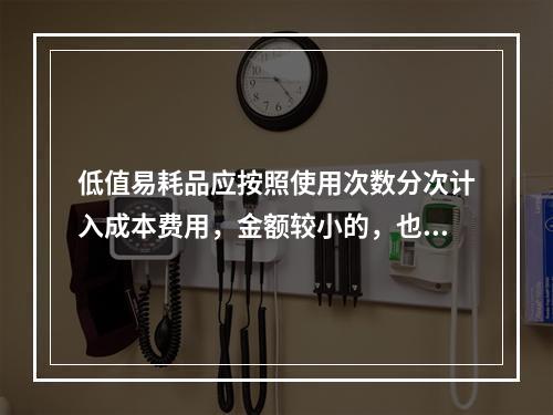 低值易耗品应按照使用次数分次计入成本费用，金额较小的，也可以