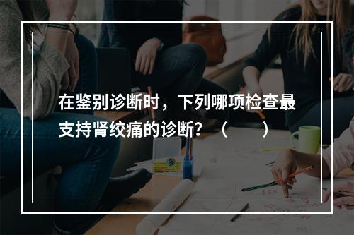 在鉴别诊断时，下列哪项检查最支持肾绞痛的诊断？（　　）