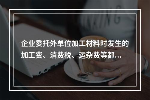 企业委托外单位加工材料时发生的加工费、消费税、运杂费等都应该