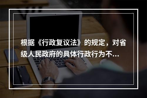 根据《行政复议法》的规定，对省级人民政府的具体行政行为不服的