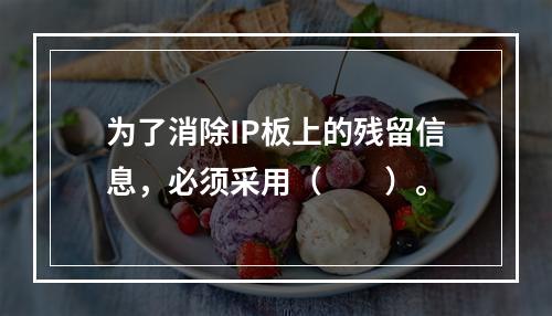 为了消除IP板上的残留信息，必须采用（　　）。