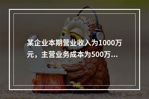 某企业本期营业收入为1000万元，主营业务成本为500万元，