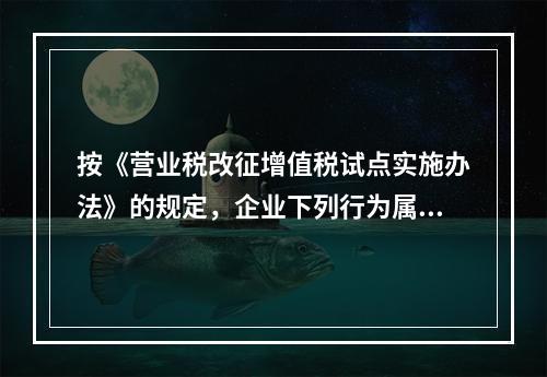 按《营业税改征增值税试点实施办法》的规定，企业下列行为属于增