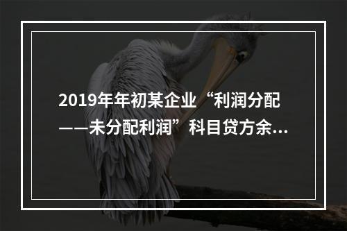 2019年年初某企业“利润分配——未分配利润”科目贷方余额为