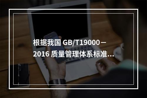 根据我国 GB/T19000－2016 质量管理体系标准，质