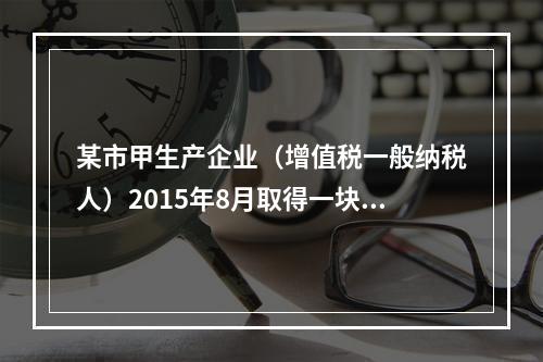 某市甲生产企业（增值税一般纳税人）2015年8月取得一块土地