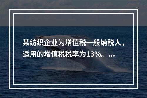 某纺织企业为增值税一般纳税人，适用的增值税税率为13%。该企