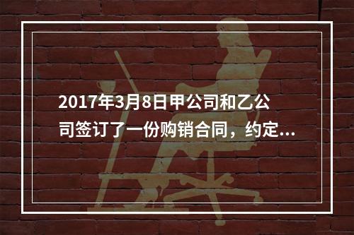 2017年3月8日甲公司和乙公司签订了一份购销合同，约定甲公