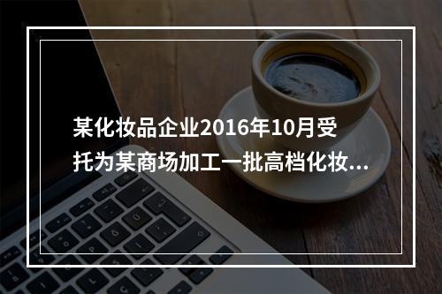 某化妆品企业2016年10月受托为某商场加工一批高档化妆品，