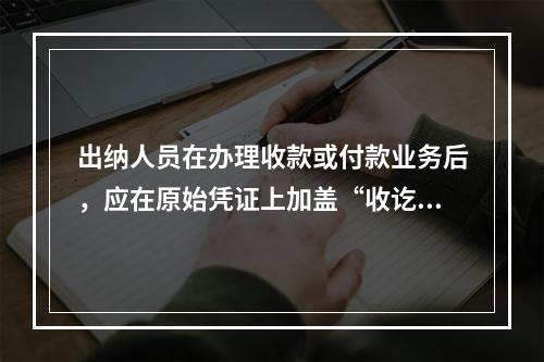 出纳人员在办理收款或付款业务后，应在原始凭证上加盖“收讫”或