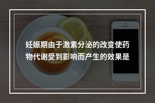 妊娠期由于激素分泌的改变使药物代谢受到影响而产生的效果是