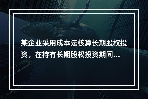 某企业采用成本法核算长期股权投资，在持有长期股权投资期间，被