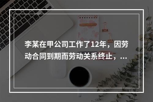 李某在甲公司工作了12年，因劳动合同到期而劳动关系终止，符合