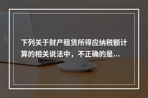 下列关于财产租赁所得应纳税额计算的相关说法中，不正确的是（　