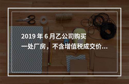 2019 年 6 月乙公司购买一处厂房，不含增值税成交价格为