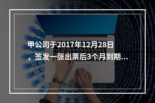 甲公司于2017年12月28日，签发一张出票后3个月到期的商