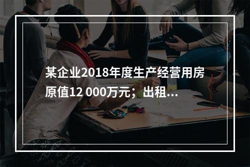 某企业2018年度生产经营用房原值12 000万元；出租房屋