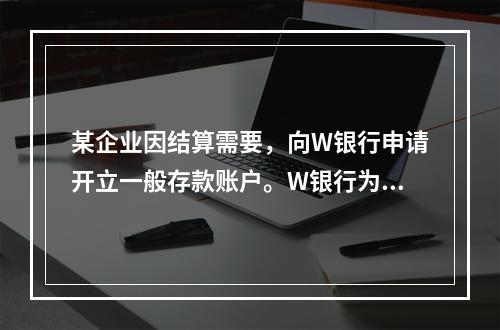 某企业因结算需要，向W银行申请开立一般存款账户。W银行为该账