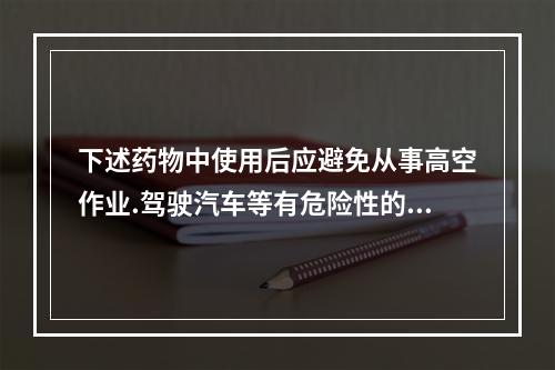 下述药物中使用后应避免从事高空作业.驾驶汽车等有危险性的机械