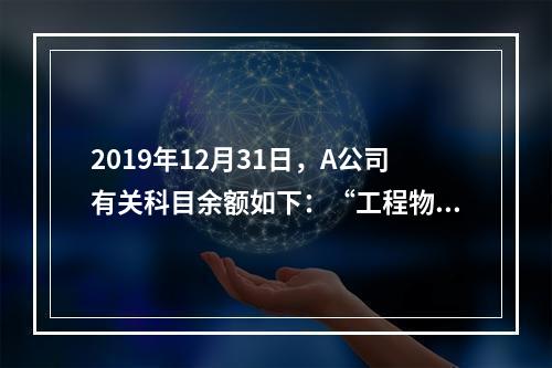 2019年12月31日，A公司有关科目余额如下：“工程物资”