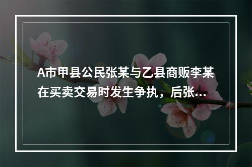 A市甲县公民张某与乙县商贩李某在买卖交易时发生争执，后张某将