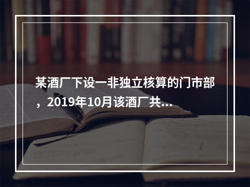 某酒厂下设一非独立核算的门市部，2019年10月该酒厂共生产