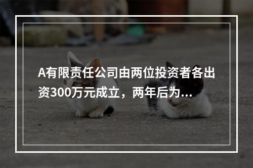 A有限责任公司由两位投资者各出资300万元成立，两年后为了扩