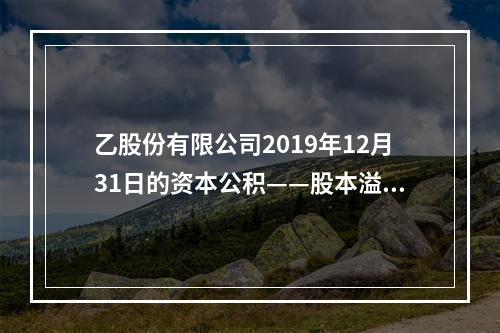 乙股份有限公司2019年12月31日的资本公积——股本溢价为