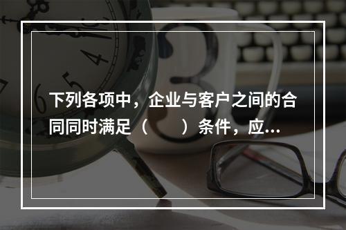 下列各项中，企业与客户之间的合同同时满足（　　）条件，应当在