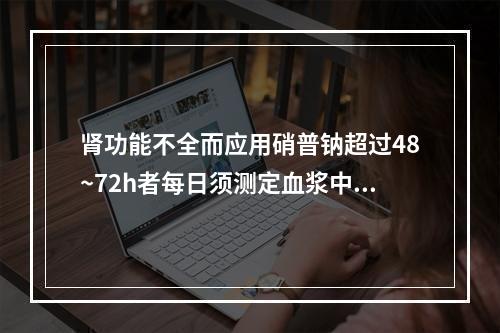 肾功能不全而应用硝普钠超过48~72h者每日须测定血浆中氰化