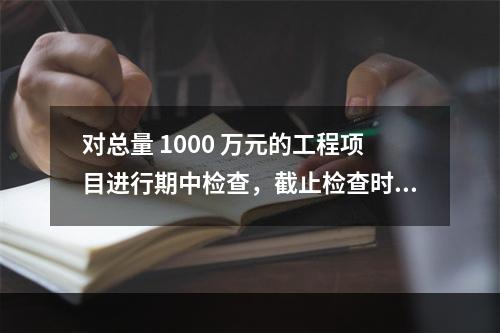 对总量 1000 万元的工程项目进行期中检查，截止检查时已完