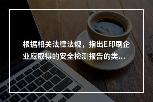 根据相关法律法规，指出E印刷企业应取得的安全检测报告的类别。