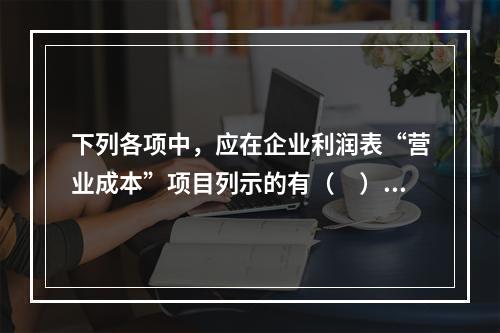 下列各项中，应在企业利润表“营业成本”项目列示的有（　）。