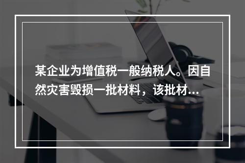 某企业为增值税一般纳税人。因自然灾害毁损一批材料，该批材料成