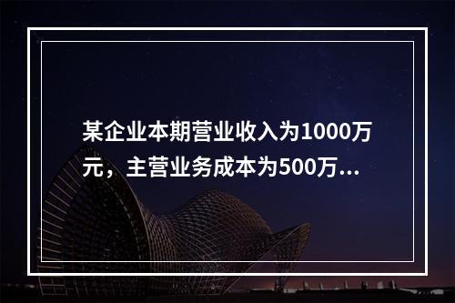 某企业本期营业收入为1000万元，主营业务成本为500万元，