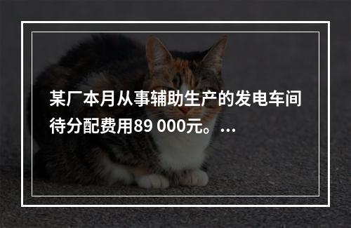 某厂本月从事辅助生产的发电车间待分配费用89 000元。本月