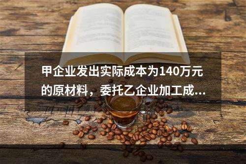 甲企业发出实际成本为140万元的原材料，委托乙企业加工成半成