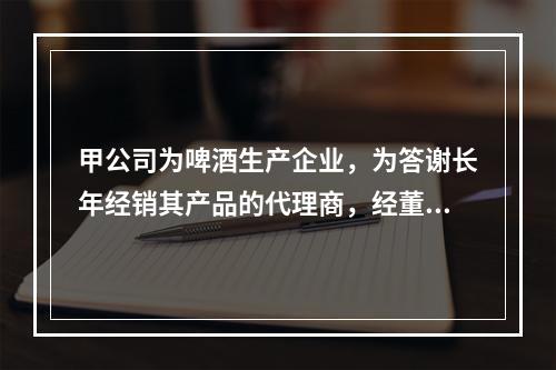 甲公司为啤酒生产企业，为答谢长年经销其产品的代理商，经董事会