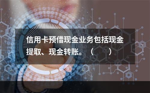 信用卡预借现金业务包括现金提取、现金转账。（　　）