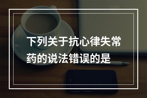 下列关于抗心律失常药的说法错误的是