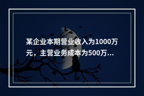 某企业本期营业收入为1000万元，主营业务成本为500万元，