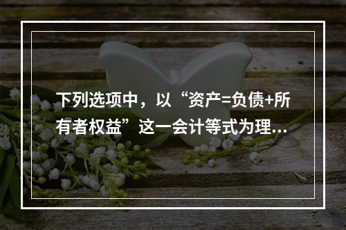 下列选项中，以“资产=负债+所有者权益”这一会计等式为理论依