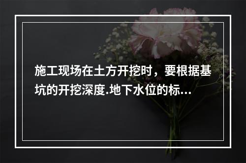 施工现场在土方开挖时，要根据基坑的开挖深度.地下水位的标高.