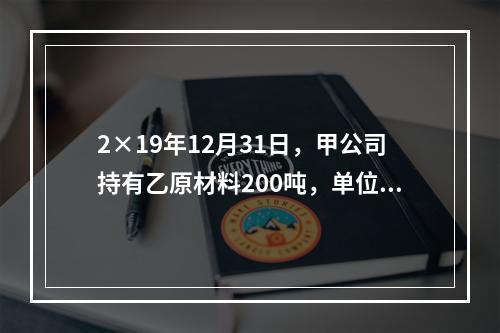 2×19年12月31日，甲公司持有乙原材料200吨，单位成本