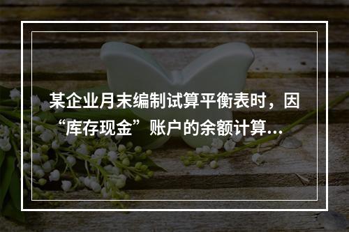 某企业月末编制试算平衡表时，因“库存现金”账户的余额计算不正