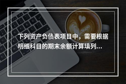 下列资产负债表项目中，需要根据明细科目的期末余额计算填列的有