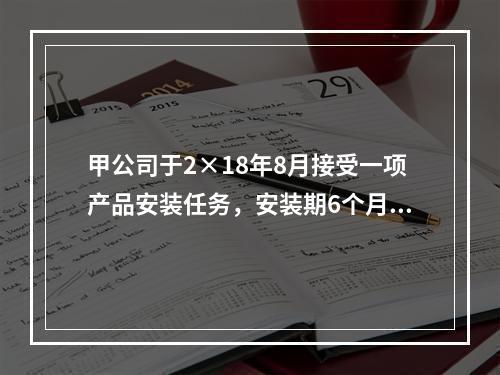 甲公司于2×18年8月接受一项产品安装任务，安装期6个月，合