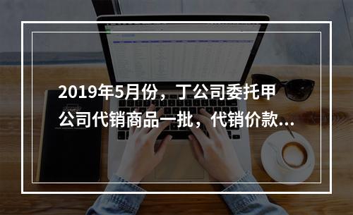 2019年5月份，丁公司委托甲公司代销商品一批，代销价款为3