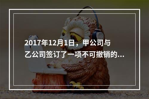 2017年12月1日，甲公司与乙公司签订了一项不可撤销的销售