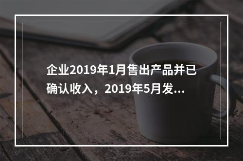 企业2019年1月售出产品并已确认收入，2019年5月发生销